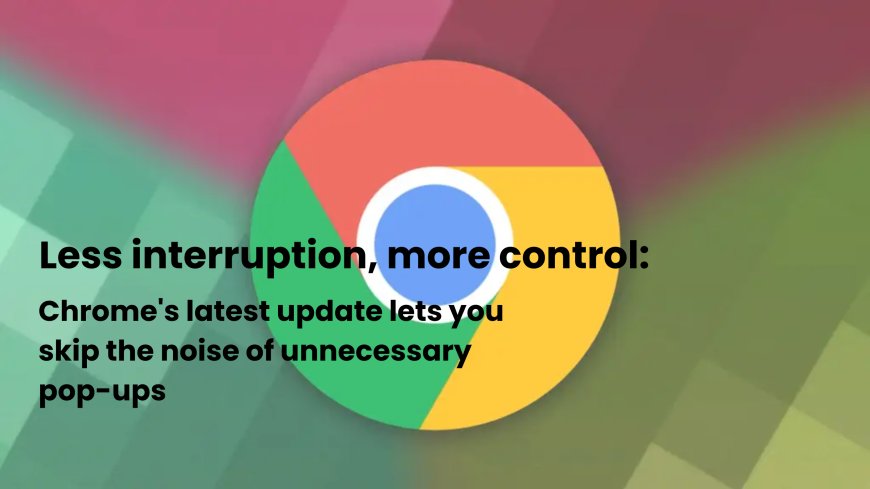 Google Chrome’s New AI Quietly Handles Pop-Ups, Simplifying Your Online Experience
