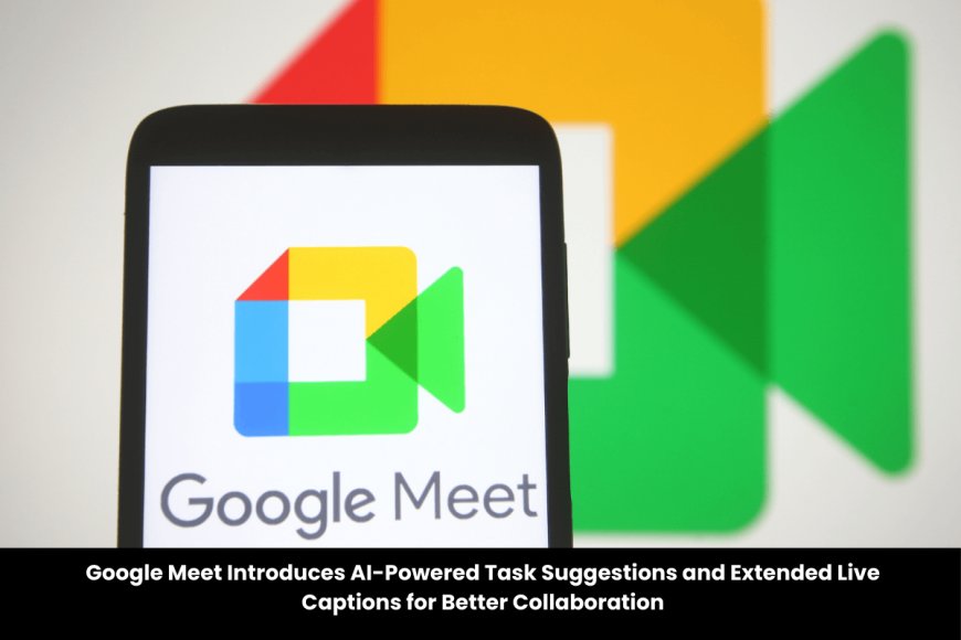 Google Meet Enhances Meetings with AI-Powered Next Steps and Live Caption History
