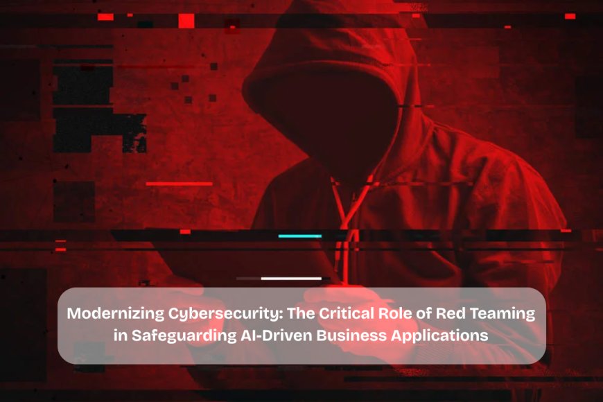 Modernizing Cybersecurity: The Critical Role of Red Teaming in Safeguarding AI-Driven Business Applications