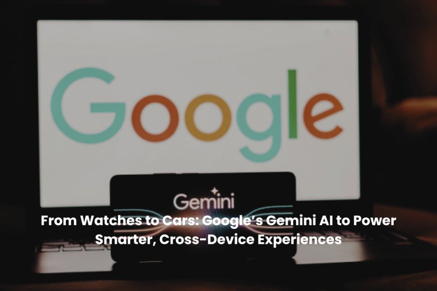 Google Expands Gemini AI to Smartwatches, Cars, and TVs for Smarter, Hands-Free Assistance Across Devices