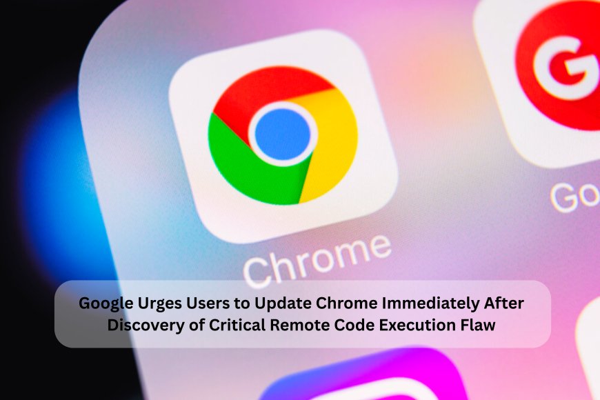 Google Urges Users to Update Chrome Immediately After Discovery of Critical Remote Code Execution Flaw