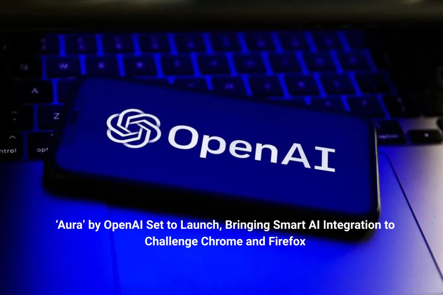 ‘Aura’ by OpenAI Set to Launch, Bringing Smart AI Integration to Challenge Chrome and Firefox