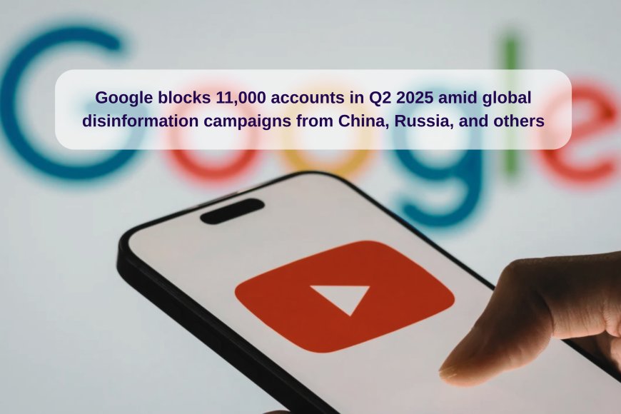 Google Blocks 11,000 Accounts in Q2 2025 to Combat Global Disinformation Linked to China, Russia & Others
