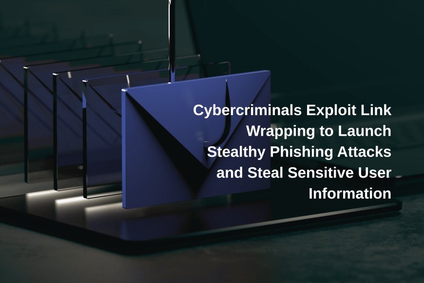 Cybercriminals Exploit Link Wrapping to Launch Stealthy Phishing Attacks and Steal Sensitive User Information